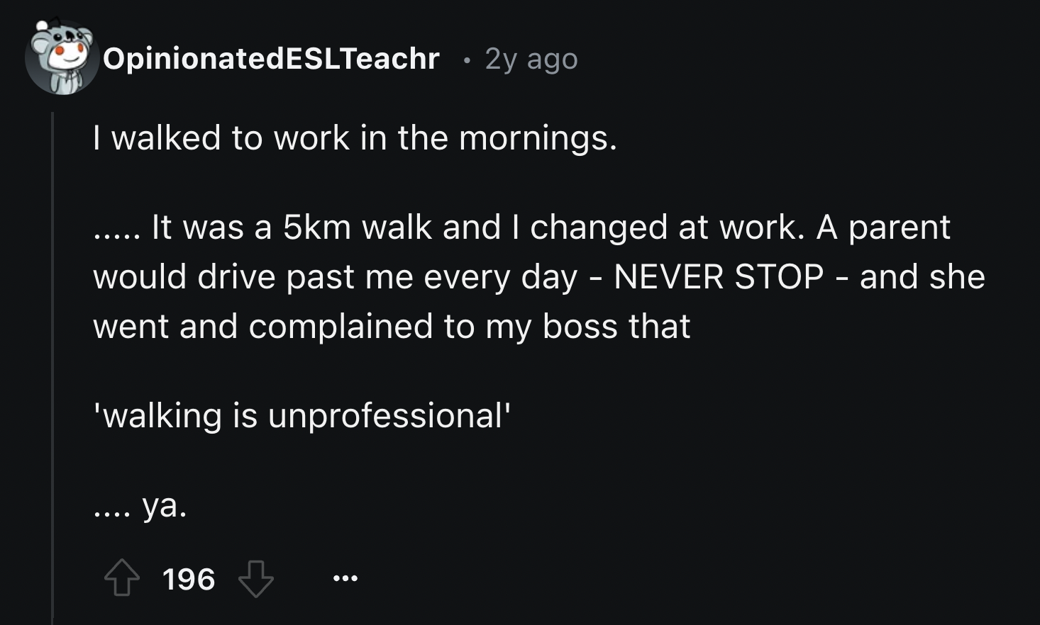 screenshot - OpinionatedESLTeachr 2y ago I walked to work in the mornings. It was a 5km walk and I changed at work. A parent would drive past me every day Never Stop and she went and complained to my boss that 'walking is unprofessional' .... ya. 196